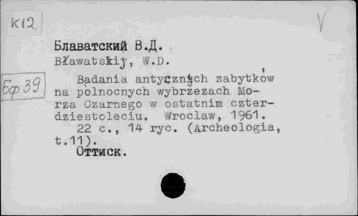 ﻿И2

Блаватский Б.Д.
Blawatskij', W.D.
Badania antyCzn^ch zabytkow na pblnocnych wybrzezach Monza Czarnego w ostatnim czter-dziestoleciu. Wroclaw, 1961.
22 c., 14 nyc. (Archeologia, t.11).
Оттиск.